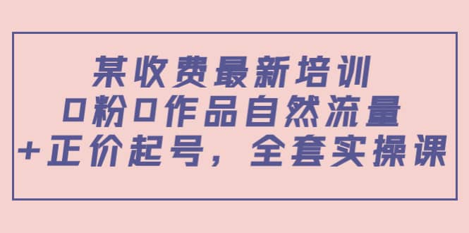 某收费最新培训：0粉0作品自然流量 正价起号，全套实操课