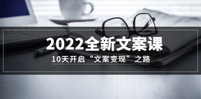 2022全新文案课：10天开启“文案变现”之路~从0基础开始学（价值399）